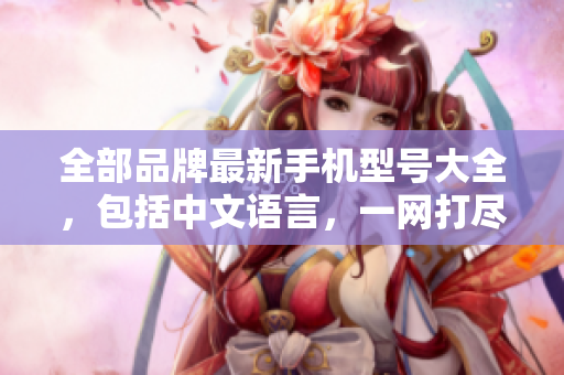 全部品牌最新手机型号大全，包括中文语言，一网打尽！