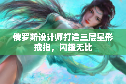 俄罗斯设计师打造三层星形戒指，闪耀无比