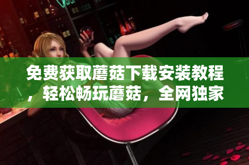 免费获取蘑菇下载安装教程，轻松畅玩蘑菇，全网独家分享