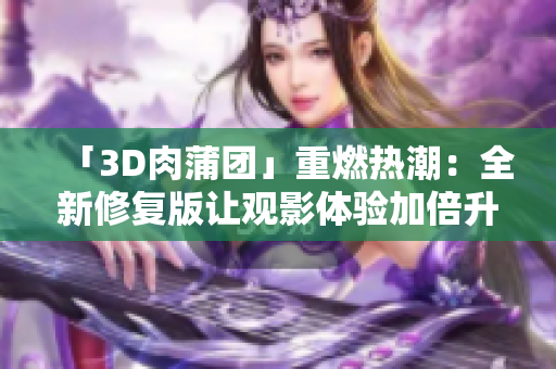 「3D肉蒲团」重燃热潮：全新修复版让观影体验加倍升级