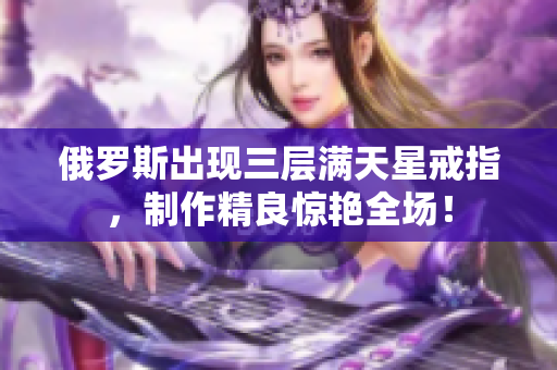 俄罗斯出现三层满天星戒指，制作精良惊艳全场！