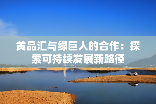 黄品汇与绿巨人的合作：探索可持续发展新路径