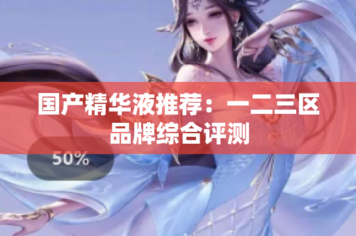 国产精华液推荐：一二三区品牌综合评测
