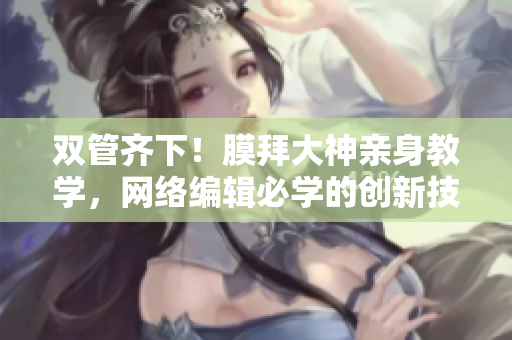 双管齐下！膜拜大神亲身教学，网络编辑必学的创新技巧！