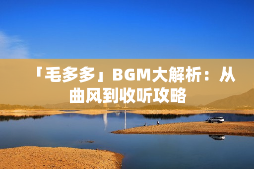 「毛多多」BGM大解析：从曲风到收听攻略
