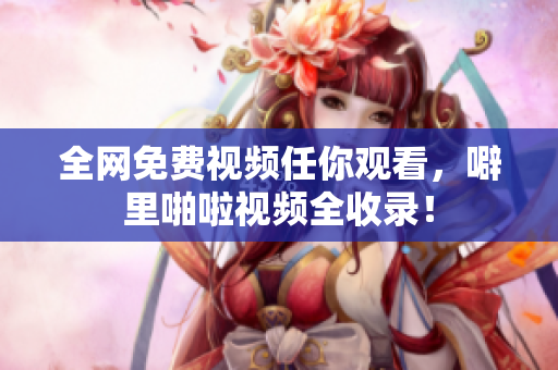 全网免费视频任你观看，噼里啪啦视频全收录！