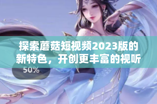 探索蘑菇短视频2023版的新特色，开创更丰富的视听体验