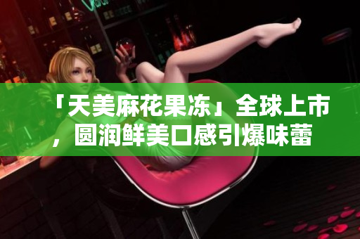 「天美麻花果冻」全球上市，圆润鲜美口感引爆味蕾