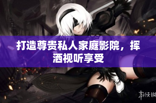 打造尊贵私人家庭影院，挥洒视听享受