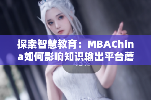 探索智慧教育：MBAChina如何影响知识输出平台蘑菇视频