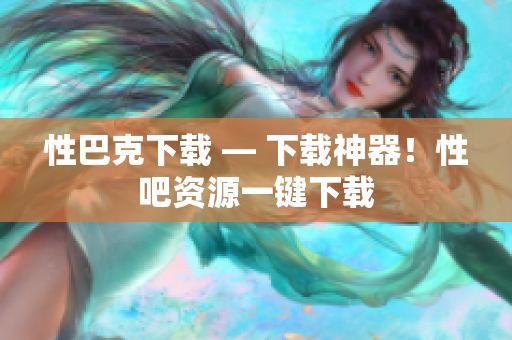 性巴克下载 — 下载神器！性吧资源一键下载