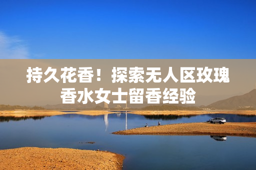 持久花香！探索无人区玫瑰香水女士留香经验