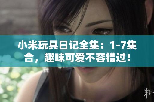 小米玩具日记全集：1-7集合，趣味可爱不容错过！