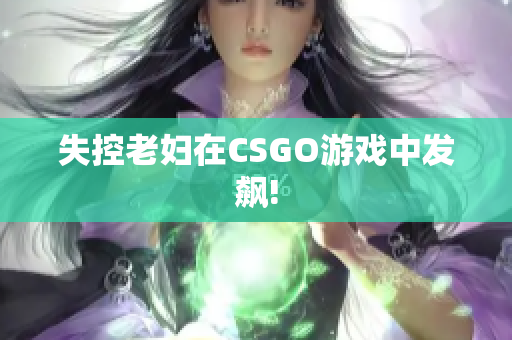 失控老妇在CSGO游戏中发飙!