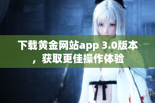 下载黄金网站app 3.0版本，获取更佳操作体验
