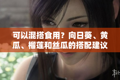可以混搭食用？向日葵、黄瓜、榴莲和丝瓜的搭配建议！