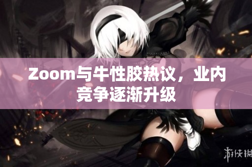 Zoom与牛性胶热议，业内竞争逐渐升级