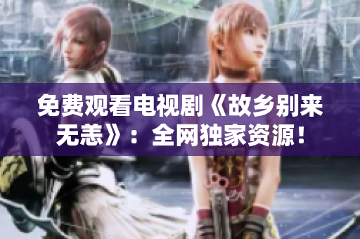 免费观看电视剧《故乡别来无恙》：全网独家资源！
