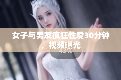 女子与男友疯狂性爱30分钟，视频曝光