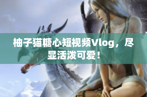 柚子猫糖心短视频Vlog，尽显活泼可爱！