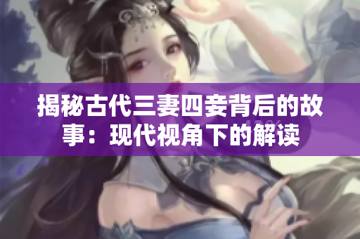 揭秘古代三妻四妾背后的故事：现代视角下的解读