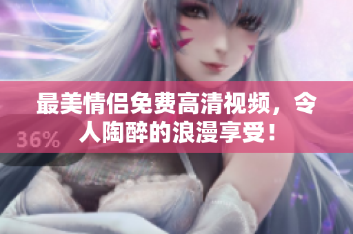 最美情侣免费高清视频，令人陶醉的浪漫享受！