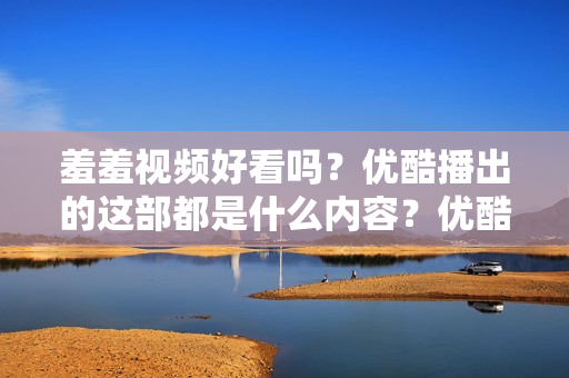 羞羞视频好看吗？优酷播出的这部都是什么内容？优酷新传奇，羞羞视频测评