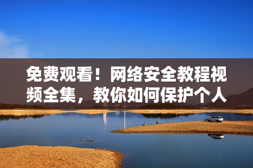 免费观看！网络安全教程视频全集，教你如何保护个人信息