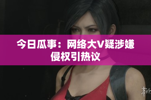 今日瓜事：网络大V疑涉嫌侵权引热议