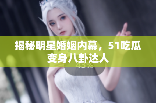 揭秘明星婚姻内幕，51吃瓜变身八卦达人