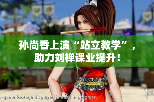 孙尚香上演“站立教学”，助力刘禅课业提升！