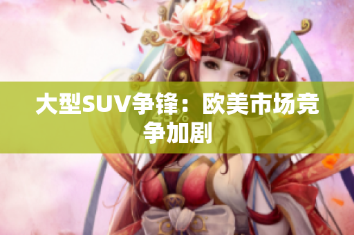 大型SUV争锋：欧美市场竞争加剧