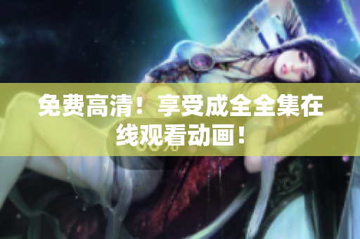 免费高清！享受成全全集在线观看动画！
