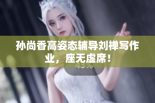 孙尚香高姿态辅导刘禅写作业，座无虚席！
