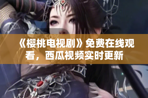 《樱桃电视剧》免费在线观看，西瓜视频实时更新