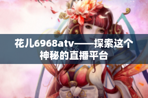 花儿6968atv——探索这个神秘的直播平台