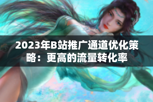 2023年B站推广通道优化策略：更高的流量转化率