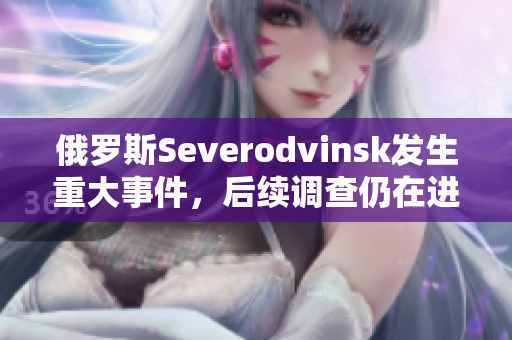 俄罗斯Severodvinsk发生重大事件，后续调查仍在进行中