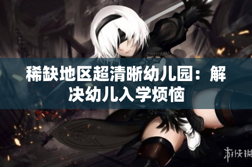 稀缺地区超清晰幼儿园：解决幼儿入学烦恼