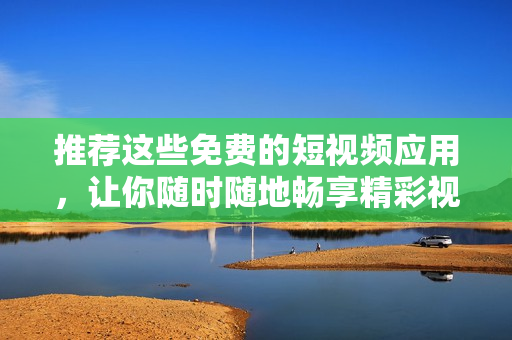 推荐这些免费的短视频应用，让你随时随地畅享精彩视频
