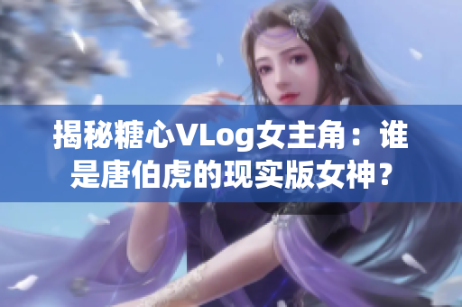 揭秘糖心VLog女主角：谁是唐伯虎的现实版女神？