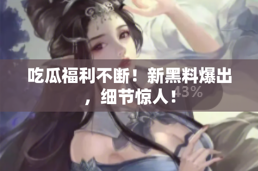 吃瓜福利不断！新黑料爆出，细节惊人！