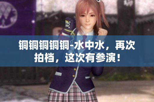 铜铜铜铜铜-水中水，再次拍档，这次有参演！