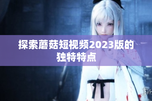 探索蘑菇短视频2023版的独特特点