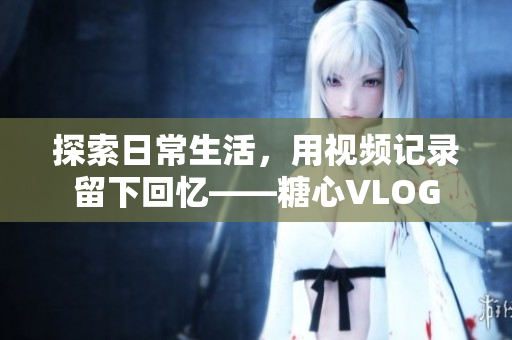 探索日常生活，用视频记录留下回忆——糖心VLOG