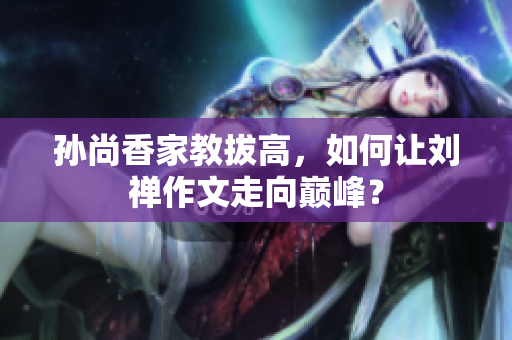 孙尚香家教拔高，如何让刘禅作文走向巅峰？
