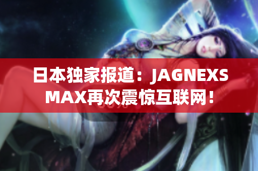 日本独家报道：JAGNEXSMAX再次震惊互联网！