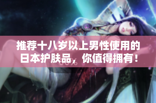 推荐十八岁以上男性使用的日本护肤品，你值得拥有！