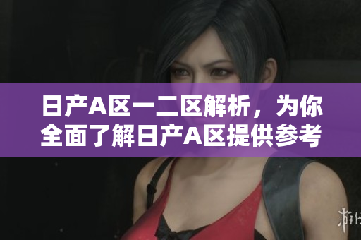 日产A区一二区解析，为你全面了解日产A区提供参考