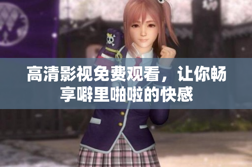 高清影视免费观看，让你畅享噼里啪啦的快感